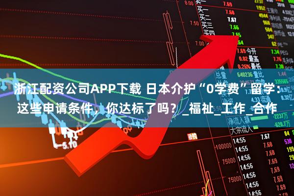 浙江配資公司APP下載 日本介護(hù)“0學(xué)費(fèi)”留學(xué)：這些申請條件，你達(dá)標(biāo)了嗎？_福祉_工作_合作